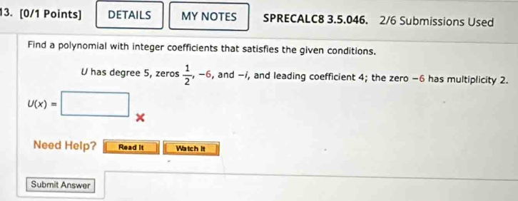 DETAILS MY NOTES SPRECALC8 3.5.046. 2/6 Submissions Used 
Find a polynomial with integer coefficients that satisfies the given conditions.
U has degree 5, zeros  1/2  ,-6 , and -i, and leading coefficient 4; the zero −6 has multiplicity 2.
U(x)=□
Need Help? Read It Watch it 
Submit Answer