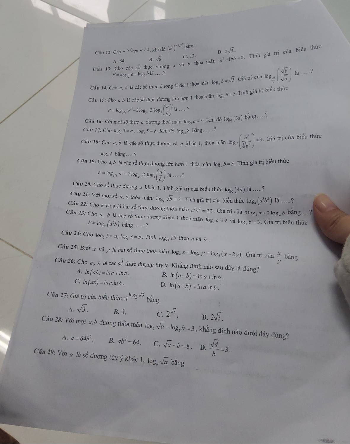 Câu 12:Choa>0_Vaa!= 1 , khi do(a^3)^log _sqrt(x)2 bằng
D. 2sqrt(3).
Câu 13: Cho các số thực dương a và b thỏa mãn a^2-16b=0. Tính giá trị của biểu thức
A. 64 . B. sqrt(8). C. 12 -
P=log _sqrt(2)a-log _2bli.....?
Câu 14: Cho a, b là các shat o thực dương khác 1 thỏa mãn log b=sqrt(3). Giá trị của log _ sqrt(b)/a ( sqrt[3](b)/sqrt(a) ) _
là …?
Câu 15: Cho a,b là các số thực dương lớn hơn 1 thỏa mãn log _ab=3 Tính giá trị biểu thức
P=log _a^2ba^3-3log _a^22.log _4( a/b ) là .?
Câu 16: Với mọi số thực a dương thoả mãn log _3a=5.. Khi đó log _3(3a) bằng…?
Câu 17 : Cho log _23=a,log _25=b Khi đó log _15 8 bằng……?
Câu 18 : Cho a, b là các số thực dương và a khác 1, thỏa mãn log _a^2( a^3/sqrt[5](b^3) )=3. Giá trị của biểu thức
log。 b bằng…?
Câu 19: Cho a, 6 là các số thực dương lớn hơn 1 thỏa mãn log _ab=3. Tính gía trị biểu thức
P=log _a^3ba^3-3log _a^22. log 4( a/b ) là …?
Câu 20: Cho số thực dương a khác 1. Tính giá trị của biểu thức log _2(4a) là …?
Câu 21: Với mọi số a, b thỏa mãn: log sqrt(b)=3. Tính giá trị của biểu thức log _a(a^3b^2) là …?
Câu 22: Cho 4 và b là hai số thực dương thỏa mãn a^3b^2=32. Giá trị của 3log _2a+2log gà6 bằng....?
Câu 23: Cho a, b là các số thực dương khác 1 thoả mãn log _2a=2 và log _4b=3. Giá trị biểu thức
P=log _a(a^2b) bằng ?
Câu 24: Cho log _25=a;log _53=b. Tính log _24 15 theo a và b .
Câu 25: Biết x và y là hai số thực thỏa mãn log _4x=log _9y=log _6(x-2y). Giá trị của  x/y  bằng
Câu 26: Cho a, b là các số thực dương tùy ý. Khẳng định nào sau đây là đúng?
A. ln (ab)=ln a+ln b.
B. ln (a+b)=ln a+ln b.
C. ln (ab)=ln a.ln b.
D. ln (a+b)=ln a.ln b.
Câu 27: Giá trị của biểu thức 4^(log _2)sqrt(3) bằng
A. sqrt(3). B. 3. C. 2^(sqrt(3)). D. 2sqrt(3).
Câu 28: Với mọi a,b dương thỏa mãn log _2sqrt(a)-log _2b=3 , khẳng định nào dưới đây đúng?
A. a=64b^2. B. ab^2=64. C. sqrt(a)-b=8. D.  sqrt(d)/b =3.
Câu 29: Với a là số dương tùy ý khác 1, log _asqrt(a) bằng