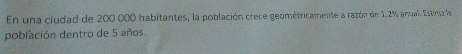 En una ciudad de 200 000 habitantes, la población crece geométricamente a razón de 1.2% anual. Estima la 
población dentro de 5 años.