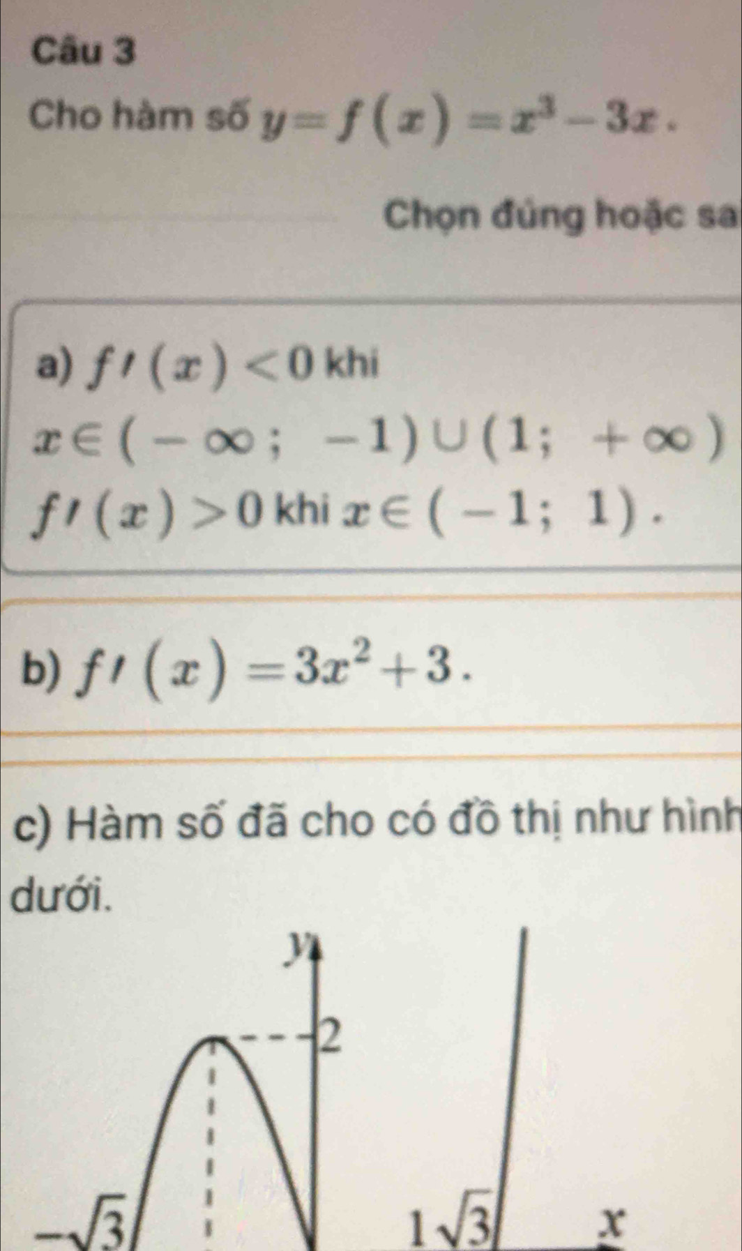 Cho hàm số y=f(x)=x^3-3x. 
Chọn đủng hoặc sa 
a) f'(x)<0khi</tex>
x∈ (-∈fty ;-1)∪ (1;+∈fty )
f'(x)>0 khi x∈ (-1;1). 
b) f'(x)=3x^2+3. 
c) Hàm số đã cho có đồ thị như hình 
dưới.
-sqrt(3)
1sqrt(3)
x