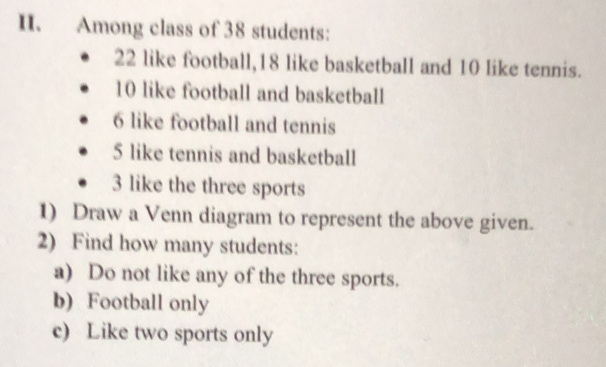 Among class of 38 students:
22 like football, 18 like basketball and 10 like tennis.
10 like football and basketball
6 like football and tennis
5 like tennis and basketball
3 like the three sports 
1) Draw a Venn diagram to represent the above given. 
2) Find how many students: 
a) Do not like any of the three sports. 
b) Football only 
c) Like two sports only