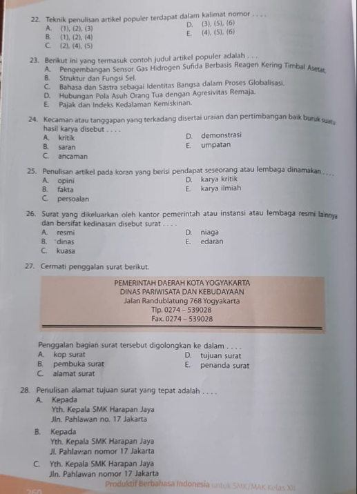 Teknik penulisan artikel populer terdapat dalam kalimat nomor . . . .
A. (1), (2), (3) D. (3), (5), (6)
B. (1), (2), (4) E. (4), (5). (6)
C. (2), (4), (5)
23. Berikut ini yang termasuk contoh judul artikel populer adalah . . .
A Pengembangan Sensor Gas Hidrogen Sufida Berbasis Reagen Kering Timbal Aseta
B. Struktur dan Fungsi Sel.
C. Bahasa dan Sastra sebagai Identitas Bangsa dalam Proses Globalisasi.
D. Hubungan Pola Asuh Orang Tua dengan Agresivitas Remaja.
E. Pajak dan Indeks Kedalaman Kemiskinan.
24. Kecaman atau tanggapan yang terkadang disertai uraian dan pertimbangan baik buruk sa
hasil karya disebut . . . .
A. kritik
D. demonstrasi
B. saran E. umpatan
C. ancaman
25. Penulisan artikel pada koran yang berisi pendapat seseorang atau lembaga dinamakan …
A. opini D. karya kritik
B. fakta E. karya ilmiah
C. persoalan
26. Surat yang dikeluarkan oleh kantor pemerintah atau instansi atau lembaga resmi lainma
dan bersifat kedinasan disebut surat . . . .
A. resmi D. niaga
B. “dinas E. edaran
C. kuasa
27. Cermati penggalan surat berikut.
PEMERINTAH DAERAH KOTA YOGYAKARTA
DINAS PARIWISATA DAN KEBUDAYAAN
Jalan Randublatung 768 Yogyakarta
Tlp. 0274 - 539028
Fax. 0274 - 539028
Penggalan bagian surat tersebut digolongkan ke dalam . . . .
A. kop surat D. tujuan surat
B. pembuka surat E. penanda surat
C. alamat surat
28. Penulisan alamat tujuan surat yang tepat adalah . . . .
A. Kepada
Yth. Kepala SMK Harapan Jaya
Jin. Pahlawan no. 17 Jakarta
B. Kepada
Yth. Kepala SMK Harapan Jaya
Jl. Pahlawan nomor 17 Jakarta
C. Yth. Kepala SMK Harapan Jaya
JIn. Pahlawan nomor 17 Jakarta
Produldif Berbahasa Indonesia untuk SMK/MAK Kelas XI