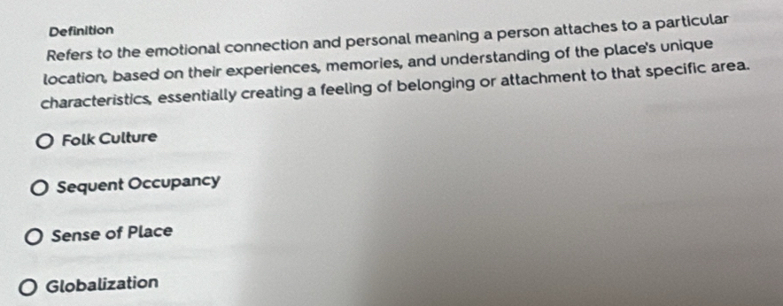 Definition
Refers to the emotional connection and personal meaning a person attaches to a particular
location, based on their experiences, memories, and understanding of the place's unique
characteristics, essentially creating a feeling of belonging or attachment to that specific area.
Folk Culture
Sequent Occupancy
Sense of Place
Globalization