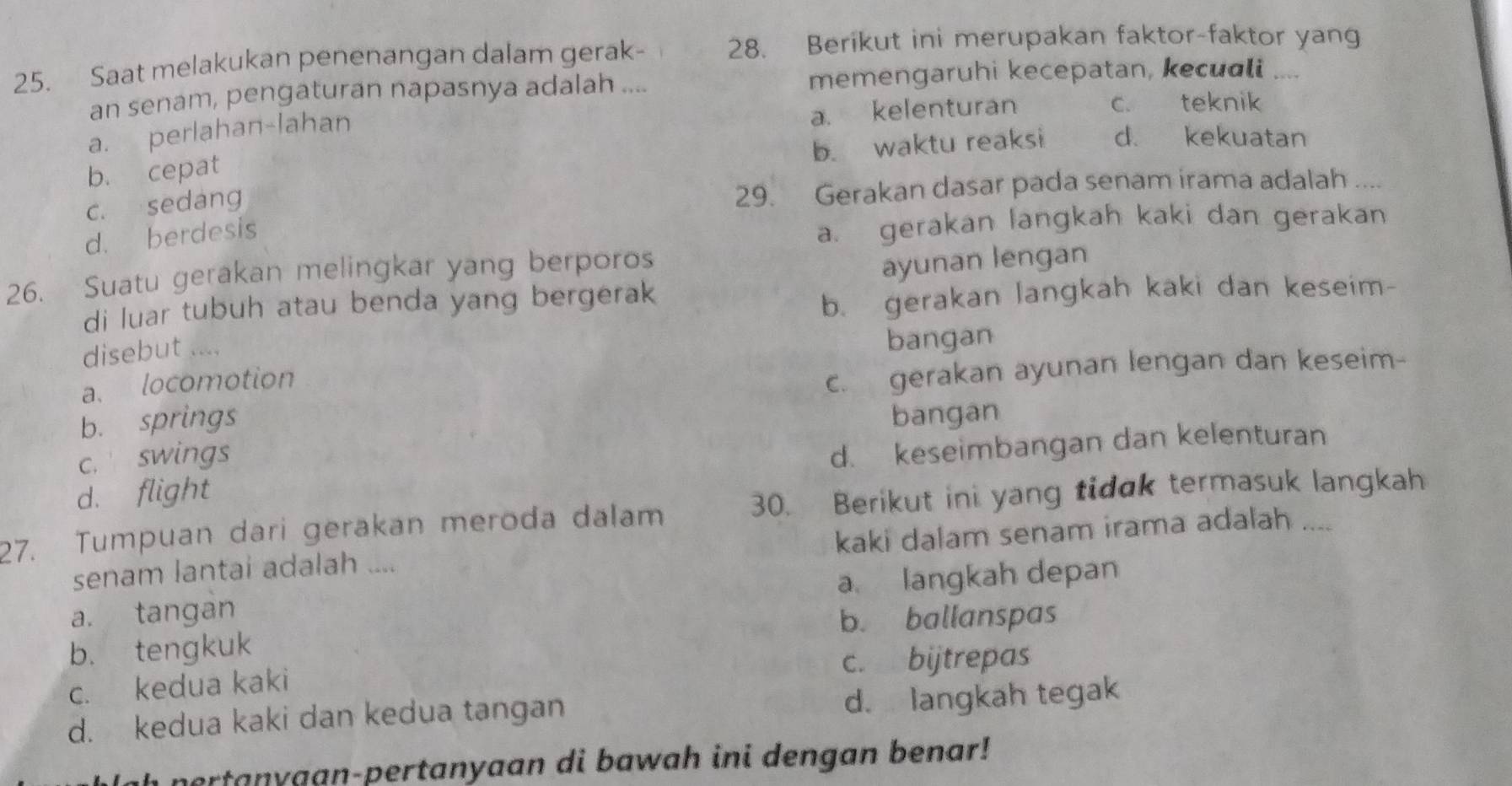 Saat melakukan penenangan dalam gerak- 28. Berikut ini merupakan faktor-faktor yang
an senam, pengaturan napasnya adalah .... memengaruhi kecepatan, kecuali ,..
a. kelenturan c. teknik
a. perlahan-lahan
b. waktu reaksi d. kekuatan
b. cepat
c. sedang 29. Gerakan dasar pada senam irama adalah ....
d. berdesis
a. gerakan langkah kaki dan gerakan
26. Suatu gerakan melingkar yang berporos
di luar tubuh atau benda yang bergerak ayunan lengan
b. gerakan langkah kaki dan keseim-
disebut ....
bangan
a. locomotion
c. gerakan ayunan lengan dan keseim-
b. springs bangan
c. swings
d. flight d. keseimbangan dan kelenturan
27. Tumpuan dari gerakan meroda dalam 30. Berikut ini yang tidak termasuk langkah
senam lantai adalah .... kaki dalam senam irama adalah ....
a. tangan a langkah depan
b. ballanspas
b. tengkuk
c. kedua kaki c. bijtrepas
d. kedua kaki dan kedua tangan
d. langkah tegak
hertanyaan-pertanyaan di bawah ini dengan benar!