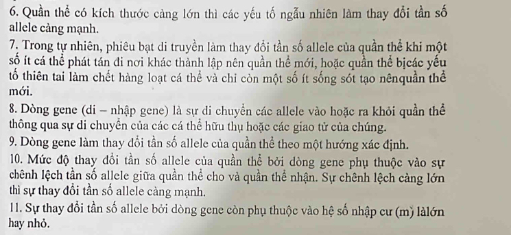 Quần thể có kích thước càng lớn thì các yếu tố ngẫu nhiên làm thay đổi tần số 
allele càng mạnh. 
7. Trong tự nhiên, phiêu bạt di truyền làm thay đổi tần số allele của quần thể khi một 
số ít cá thể phát tán đi nơi khác thành lập nên quần thể mới, hoặc quần thể bịcác yếu 
tố thiên tai làm chết hàng loạt cá thể và chi còn một số ít sống sót tạo nênquần thể 
mới. 
8. Dòng gene (di - nhập gene) là sự di chuyển các allele vào hoặc ra khỏi quần thể 
thông qua sự di chuyền của các cá thể hữu thụ hoặc các giao tử của chúng. 
9. Dòng gene làm thay đổi tần số allele của quần thể theo một hướng xác định. 
10. Mức độ thay đồi tần số allele của quần thể bởi dòng gene phụ thuộc vào sự 
chệnh lệch tần số allele giữa quần thể cho và quần thể nhận. Sự chênh lệch càng lớn 
thì sự thay đổi tần số allele càng mạnh. 
11. Sự thay đổi tần số allele bởi dòng gene còn phụ thuộc vào hệ số nhập cư (m) làlớn 
hay nhỏ.