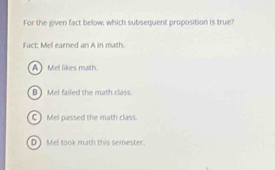 For the given fact below, which subsequent proposition is true?
Fact: Mel earned an A in math.
A Mel likes math.
B ) Mel failed the math class.
C) Mel passed the math class.
DMel took math this semester.