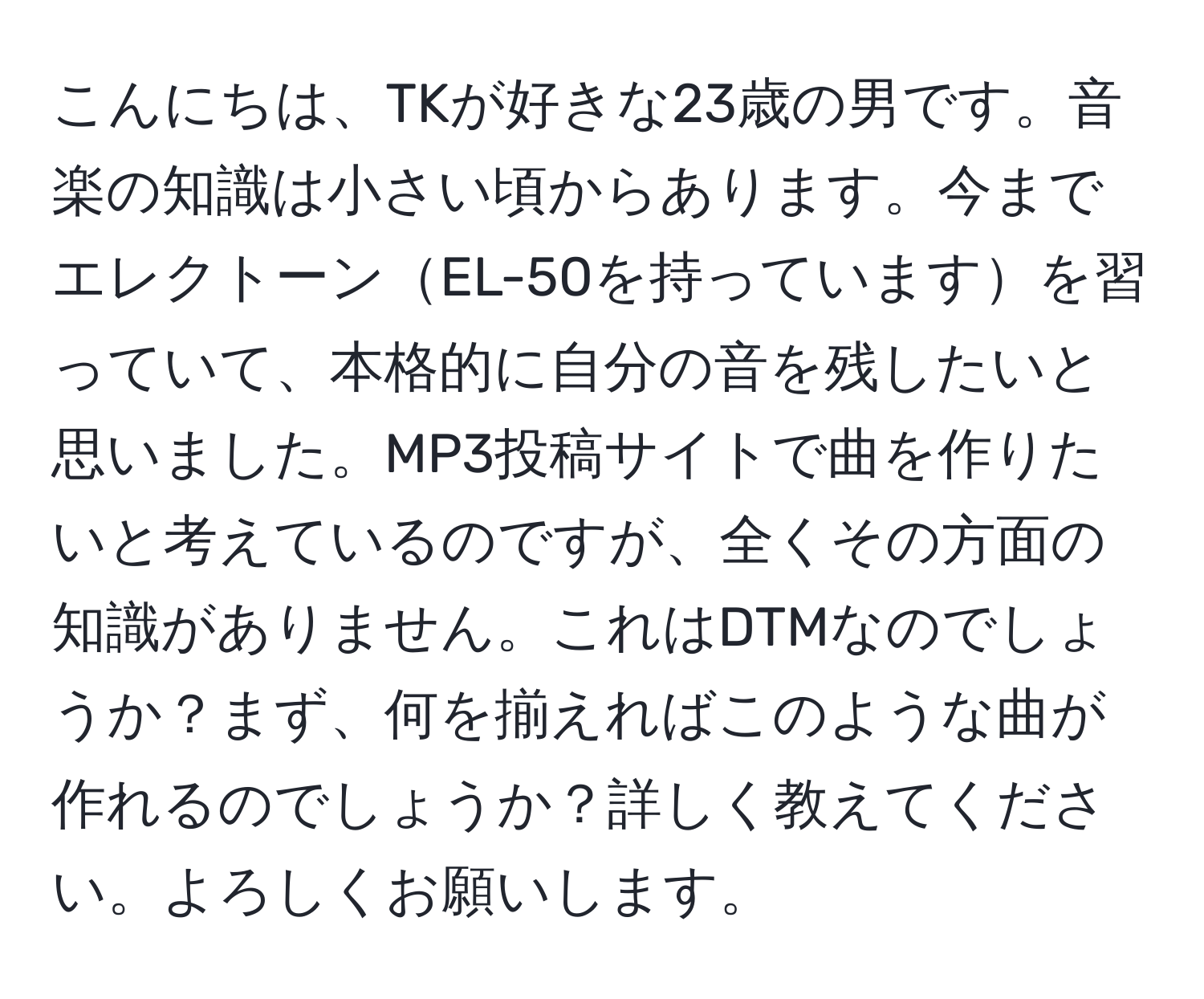 こんにちは、TKが好きな23歳の男です。音楽の知識は小さい頃からあります。今までエレクトーンEL-50を持っていますを習っていて、本格的に自分の音を残したいと思いました。MP3投稿サイトで曲を作りたいと考えているのですが、全くその方面の知識がありません。これはDTMなのでしょうか？まず、何を揃えればこのような曲が作れるのでしょうか？詳しく教えてください。よろしくお願いします。