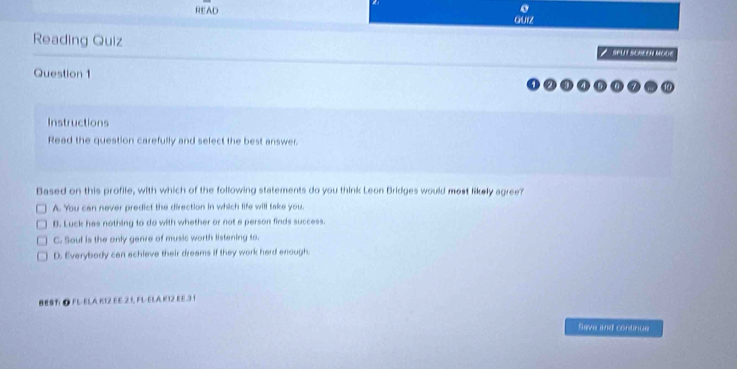 READ
Quiz
Reading Quiz / SPU SOREEN MOdE
Question 1
Instructions
Read the question carefully and select the best answer
Based on this profile, with which of the following statements do you think Leon Bridges would most likely agree?
A. You can never predict the direction in which life will take you.
B. Luck hes nothing to do with whether or not a person finds success.
C. Soul is the only genre of music worth listening to.
D. Everybody can achieve their dreams if they work hard enough.
BEST ● FL-ELA KIZ EE 21, FL-ELA K12 EE.31
Save and continue