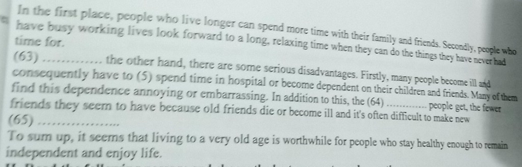 In the first place, people who live longer can spend more time with their family and friends. Secondly, people who 
time for. 
. have busy working lives look forward to a long, relaxing time when they can do the things they have never had 
(63) the other hand, there are some serious disadvantages. Firstly, many people become ill and 
consequently have to (5) spend time in hospital or become dependent on their children and friends. Many of them 
find this dependence annoying or embarrassing. In addition to this, the (64) people get, the fewer 
friends they seem to have because old friends die or become ill and it's often difficult to make new 
(65)_ 
To sum up, it seems that living to a very old age is worthwhile for people who stay healthy enough to remain 
independent and enjoy life.