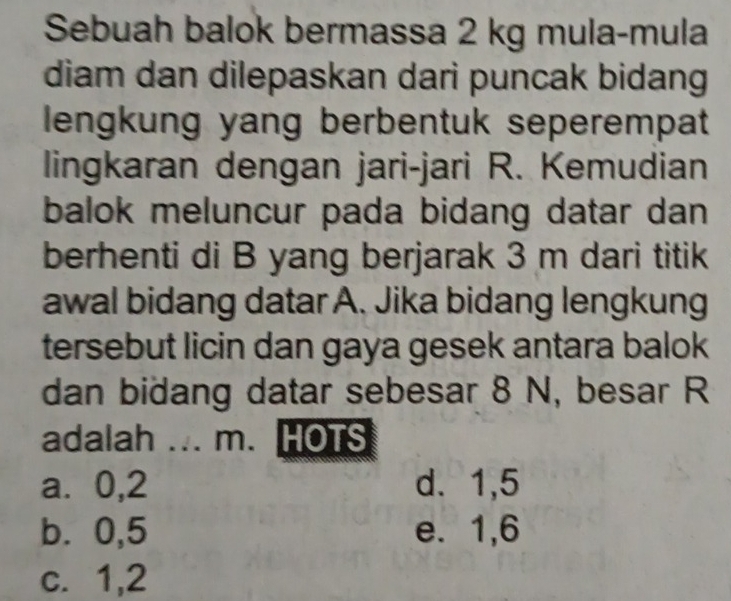 Sebuah balok bermassa 2 kg mula-mula
diam dan dilepaskan dari puncak bidang
lengkung yang berbentuk seperempat
lingkaran dengan jari-jari R. Kemudian
balok meluncur pada bidang datar dan 
berhenti di B yang berjarak 3 m dari titik
awal bidang datar A. Jika bidang lengkung
tersebut licin dan gaya gesek antara balok
dan bidang datar sebesar 8 N, besar R
adalah ... m. HOTS
a⩽ 0, 2 d. 1, 5
b. 0, 5 e. 1, 6
c. 1, 2