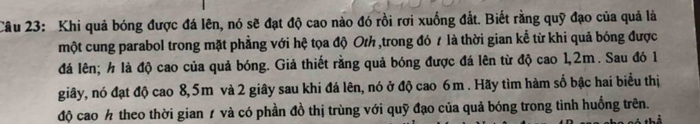 Khi quả bóng được đá lên, nó sẽ đạt độ cao nào đó rồi rơi xuống đất. Biết rằng quỹ đạo của quả là 
một cung parabol trong mặt phẳng với hệ tọa độ Oth ,trong đó t là thời gian kể từ khi quả bóng được 
đá lên; h là độ cao của quả bóng. Giả thiết rằng quả bóng được đá lên từ độ cao 1,2m. Sau đó 1
giây, nó đạt độ cao 8,5m và 2 giây sau khi đá lên, nó ở độ cao 6m. Hãy tìm hàm số bậc hai biểu thị 
độ cao ½ theo thời gian 1 và có phần đồ thị trùng với quỹ đạo của quả bóng trong tình huống trên.