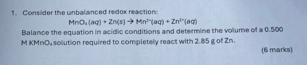 Consider the unbalanced redox reaction:
MnO_4(aq)+Zn(s)to Mn^(2+)(aq)+Zn^(2+)(aq)
Balance the equation in acidic conditions and determine the volume of a 0.500
M KMnO₄solution required to completely react with 2.85 g of Zn. 
(6 marks)