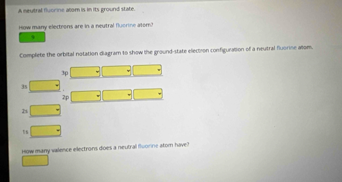 A neutral fluorine atom is in its ground state.
How many electrons are in a neutral fluorine atom?
9
Complete the orbital notation diagram to show the ground-state electron configuration of a neutral fluorine atom.
3p
3s.
2p
2s
1s
How many valence electrons does a neutral fluorine atom have?