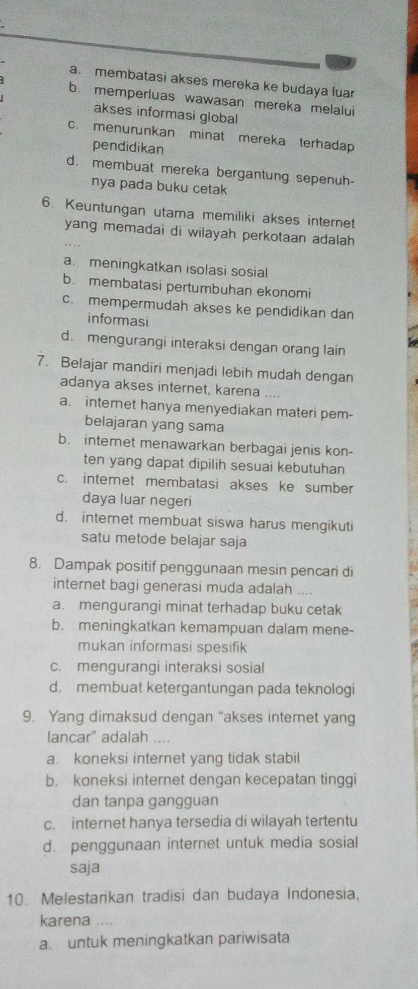 a. membatasi akses mereka ke budaya luar
b. memperluas wawasan mereka melalui
akses informasi global
c. menurunkan minat mereka terhadap
pendidikan
d. membuat mereka bergantung sepenuh-
nya pada buku cetak 
6. Keuntungan utama memiliki akses internet
yang memadai di wilayah perkotaan adalah
a. meningkatkan isolasi sosial
b. membatasi pertumbuhan ekonomi
c. mempermudah akses ke pendidikan dan
informasi
d. mengurangi interaksi dengan orang lain
7. Belajar mandiri menjadi lebih mudah dengan
adanya akses internet, karena ....
a. internet hanya menyediakan materi pem-
belajaran yang sama
b. internet menawarkan berbagai jenis kon-
ten yang dapat dipilih sesuai kebutuhan
c. internet membatasi akses ke sumber
daya luar negeri
d. internet membuat siswa harus mengikuti
satu metode belajar saja
8. Dampak positif penggunaan mesin pencari di
internet bagi generasi muda adalah ....
a. mengurangi minat terhadap buku cetak
b. meningkatkan kemampuan dalam mene-
mukan informasi spesifik
c. mengurangi interaksi sosial
d. membuat ketergantungan pada teknologi
9. Yang dimaksud dengan “akses internet yang
lancar" adalah ....
a. koneksi internet yang tidak stabil
b. koneksi internet dengan kecepatan tinggi
dan tanpa gangguan
c. internet hanya tersedia di wilayah tertentu
d. penggunaan internet untuk media sosial
saja
10. Melestarikan tradisi dan budaya Indonesia,
karena ....
a. untuk meningkatkan pariwisata