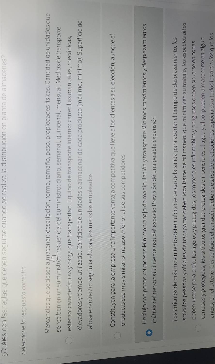 ¿Cuáles con las reglas que deben seguirse cuando se realiza la distribución en planta de almacenes?
Seleccione la respuesta correcta:
Mercancías que se desea almacenar: descripción, forma, tamaño, peso, propiedades físicas. Cantidad de unidades que
se reciben en un suministro. Frecuencia del suministro: diario, semanal, quincenal, mensual. Medios de transporte
externo: características y carga que transportan. Equipo de transporte interno: carretillas manuales, mecánicas,
elevadores y tiempo utilizado. Cantidad de unidades a almacenar de cada producto (máximo, mínimo). Superficie de
almacenamiento: según la altura y los métodos empleados
Constituyen para la empresa una importante ventaja competitiva que lleve a los clientes a su elección, aunque el
producto sea muy similar o incluso inferior al de sus competidores
Un flujo con pocos retrocesos Mínimo trabajo de manipulación y transporte Mínimos movimientos y desplazamientos
inútiles del personal Eficiente uso del espacio Previsión de una posible expansión
Los artículos de más movimiento deben ubicarse cerca de la salida para acortar el tiempo de desplazamiento, los
artículos pesados y difíciles de transportar deben localizarse de tal manera que minimicen su trabajo, los espacios altos
deben usarse para artículos ligeros y protegidos, los materiales inflamables y peligrosos deben situarse en zonas
cerradas y protegidas, los artículos grandes protegidos o insensibles al agua y al sol pueden almacenarse en algún
anexo, en el exterior del edificio del almacén, deben dotarse de protecciones especiales a todos los artículos que los