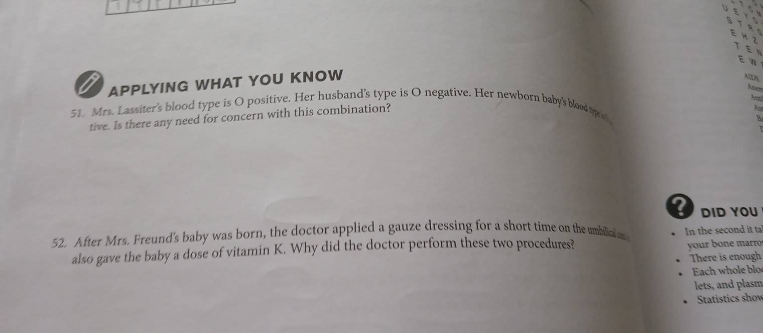 APPLYING WHAT YOU KNOW 
AIDS 
Ancs 
Ant 
51. Mrs. Lassiter’s blood type is O positive. Her husband’s type is O negative. Her newborn baby's blood typret. 
tive. Is there any need for concern with this combination? 
B 
DID YOU 
52. After Mrs. Freund's baby was born, the doctor applied a gauze dressing for a short time on the umbilicalen 
In the second it ta 
also gave the baby a dose of vitamin K. Why did the doctor perform these two procedures? 
yur b one mrro 
There is enough 
Each whole blo 
lets, and plasm 
Statistics show