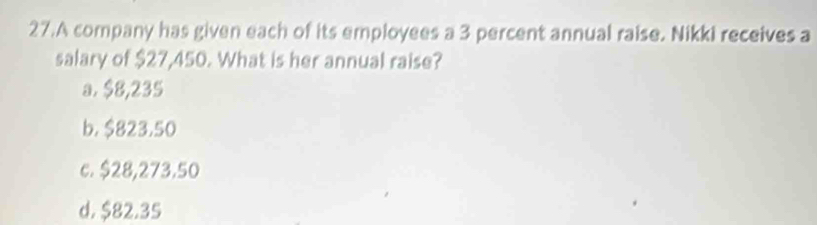 A company has given each of its employees a 3 percent annual raise. Nikki receives a
salary of $27,450. What is her annual raise?
a. $8,235
b. $823.50
c. $28,273.50
d. $82.35