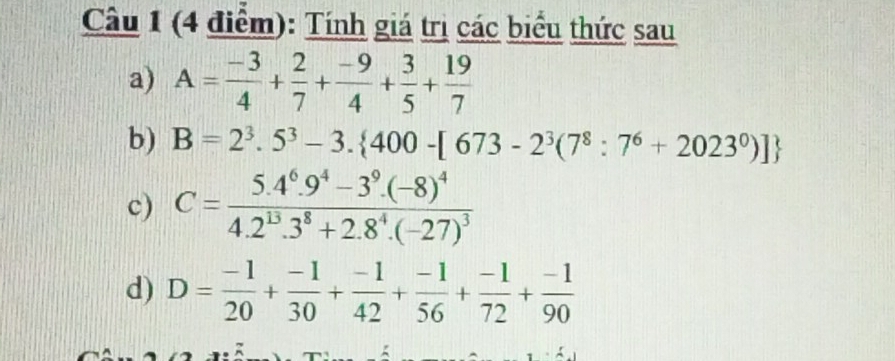 Tính giá trị các biểu thức sau 
a) A= (-3)/4 + 2/7 + (-9)/4 + 3/5 + 19/7 
b) B=2^3.5^3-3. 400-[673-2^3(7^8:7^6+2023^0)]
c) C=frac 5.4^6.9^4-3^9.(-8)^44.2^(13).3^8+2.8^4.(-27)^3
d) D= (-1)/20 + (-1)/30 + (-1)/42 + (-1)/56 + (-1)/72 + (-1)/90 