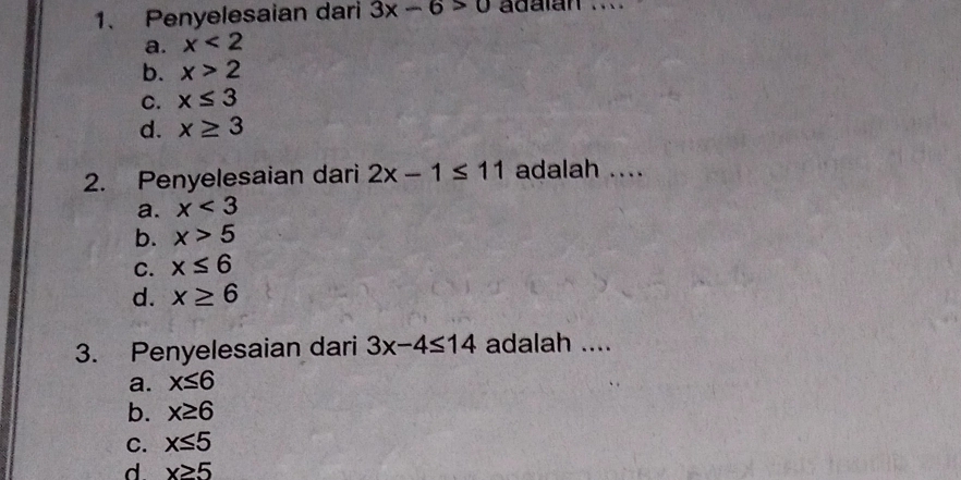 Penyelesaian dari 3x-6>0 adalán_
a. x<2</tex>
b. x>2
C. x≤ 3
d. x≥ 3
2. Penyelesaian dari 2x-1≤ 11 adalah ....
a. x<3</tex>
b. x>5
C. x≤ 6
d. x≥ 6
3. Penyelesaian dari 3x-4≤ 14 adalah ....
a. x≤ 6
b. x≥ 6
C. x≤ 5
d x≥ 5