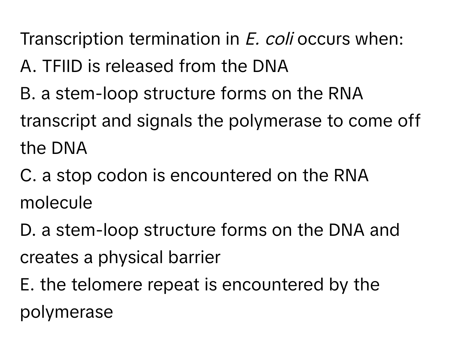 Transcription termination in *E. coli* occurs when:

A. TFIID is released from the DNA
B. a stem-loop structure forms on the RNA transcript and signals the polymerase to come off the DNA
C. a stop codon is encountered on the RNA molecule
D. a stem-loop structure forms on the DNA and creates a physical barrier
E. the telomere repeat is encountered by the polymerase