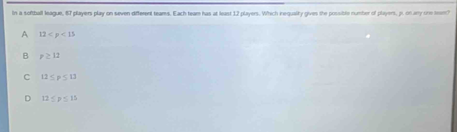 In a softball league, 87 players play on seven different teams. Each team has at least 12 players. Which inequality gives the possible number of players, p. on any one tam?
A 12
B p≥ 12
C 12≤ p≤ 13
D 12≤ p≤ 15