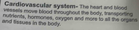 Cardiovascular system= The heart and blood 
vessels move blood throughout the body, transporting 
nutrients, hormones, oxygen and more to all the organs 
and tissues in the body.