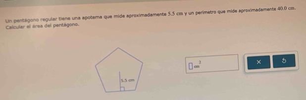 Un pentágono regular tiene una apotema que mide aproximadamente 5.5 cm y un perímetro que mide aproximadamente 40.0 cm. 
Calcular el área del pentágono.
□ cm^2
× 5