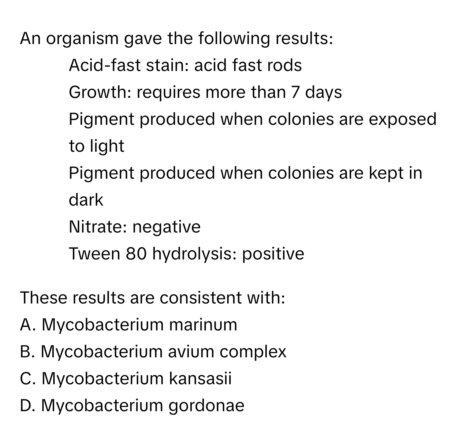 An organism gave the following results:

- Acid-fast stain: acid fast rods
- Growth: requires more than 7 days
- Pigment produced when colonies are exposed to light
- Pigment produced when colonies are kept in dark
- Nitrate: negative
- Tween 80 hydrolysis: positive

These results are consistent with:
A. Mycobacterium marinum
B. Mycobacterium avium complex
C. Mycobacterium kansasii
D. Mycobacterium gordonae