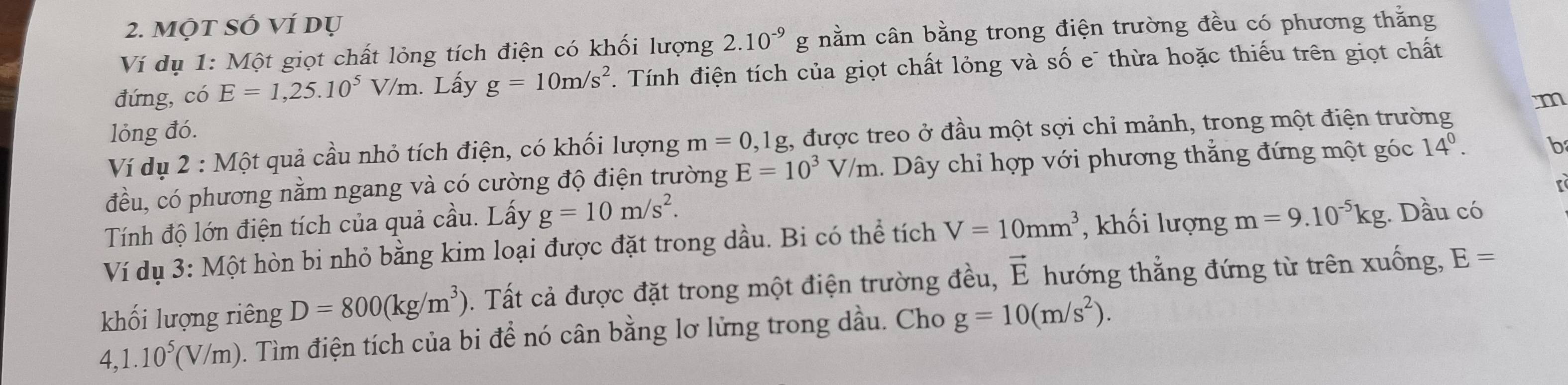 Một sÓ ví dụ 
Ví dụ 1: Một giọt chất lỏng tích điện có khối lượng 2.10^(-9)g nằm cân bằng trong điện trường đều có phương thằng 
đứng, có E=1,25.10^5V/m. Lấy g=10m/s^2. Tính điện tích của giọt chất lỏng và số e¯ thừa hoặc thiếu trên giọt chất 
m 
lỏng đó. 
Ví dụ 2 : Một quả cầu nhỏ tích điện, có khối lượng m=0,1g , được treo ở đầu một sợi chỉ mảnh, trong một điện trường 
đều, có phương nằm ngang và có cường độ điện trường E=10^3V/m. Dây chỉ hợp với phương thẳng đứng một góc 14^0. b 
Tính độ lớn điện tích của quả cầu. Lấy g=10m/s^2. 
Ví dụ 3: Một hòn bi nhỏ bằng kim loại được đặt trong dầu. Bi có thể tích V=10mm^3 , khối lượng m=9.10^(-5)kg Dầu có 
khối lượng riêng D=800(kg/m^3). Tất cả được đặt trong một điện trường đều, vector E hướng thẳng đứng từ trên xuống, E=
4,1.10^5(V/m) 0. Tìm điện tích của bi để nó cân bằng lơ lửng trong dầu. Cho g=10(m/s^2).