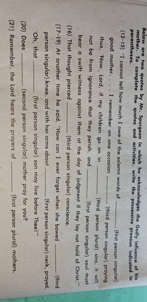 Below are two quotes by Mr. Spurgeon in which he acknowledges the Godly influence of his 
mother. To complete the quotes and activities, write the possessive pronoun indicated in 
parentheses. 
(12-15) “I cannot tell how much I owe of the solemn words of 
_(first person singular) 
good mother. . . . I remember on one occasion _(third person singular) praying 
thus, ‘Now, Lord, if my children go on in _(third person plural) sins, it will 
not be from ignorance that they perish, and _(first person singular) soul must 
bear a swift witness against them at the day of judgment if they lay not hold of Christ.'' 
(16) That thought pierced _(third person singular) conscience. 
(17-19) At another time he said, 'How can I ever forget when she bowed _(third 
person singular) knee, and with her arms about _(first person singular) neck, prayed, 
'Oh, that _(first person singular) son may live before Thee!''' 
(20) Does _(second person singular) mother pray for you? 
(21) Remember, the Lord hears the prayers of _(first person plural) mothers.