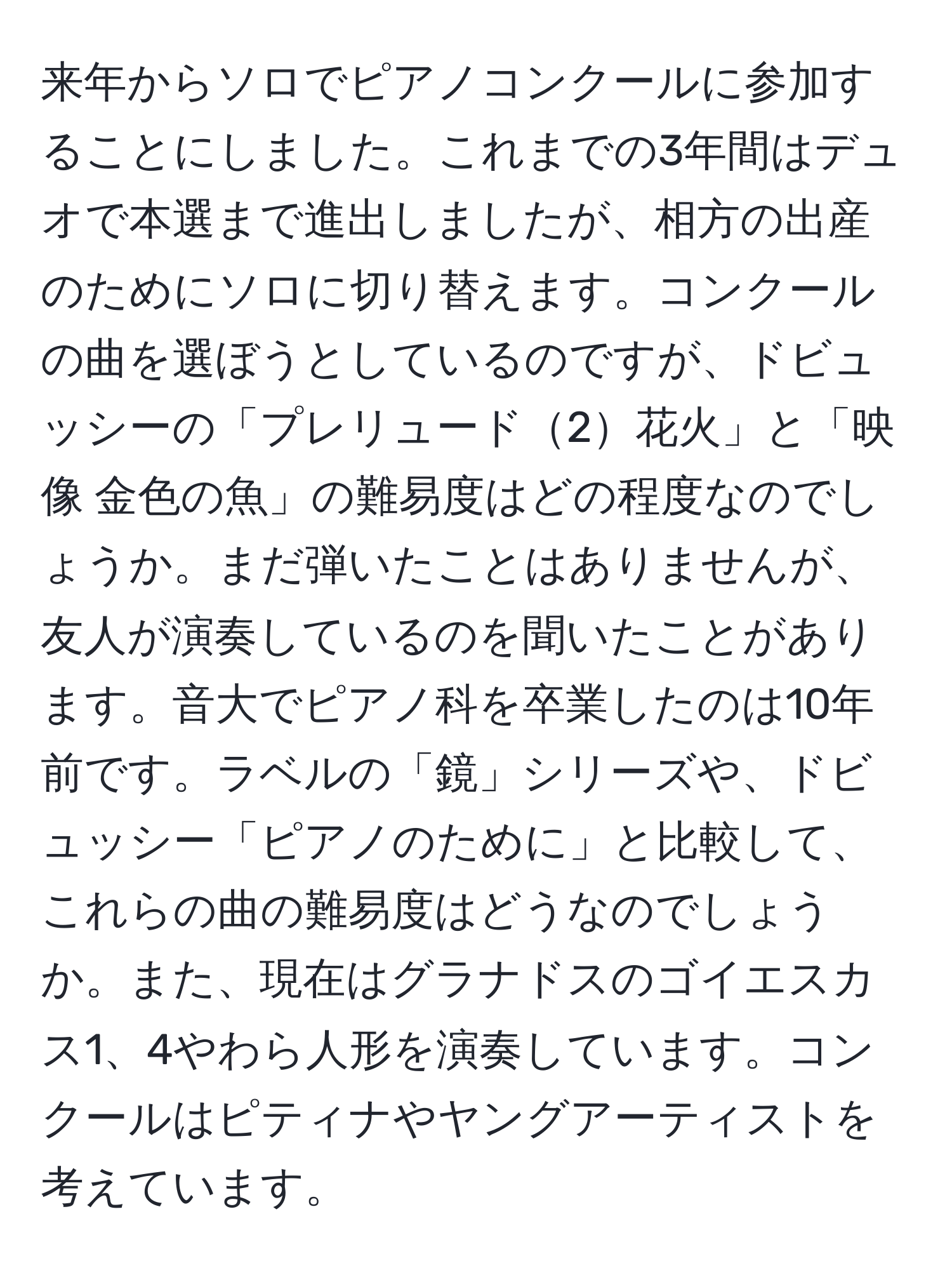 来年からソロでピアノコンクールに参加することにしました。これまでの3年間はデュオで本選まで進出しましたが、相方の出産のためにソロに切り替えます。コンクールの曲を選ぼうとしているのですが、ドビュッシーの「プレリュード2花火」と「映像 金色の魚」の難易度はどの程度なのでしょうか。まだ弾いたことはありませんが、友人が演奏しているのを聞いたことがあります。音大でピアノ科を卒業したのは10年前です。ラベルの「鏡」シリーズや、ドビュッシー「ピアノのために」と比較して、これらの曲の難易度はどうなのでしょうか。また、現在はグラナドスのゴイエスカス1、4やわら人形を演奏しています。コンクールはピティナやヤングアーティストを考えています。