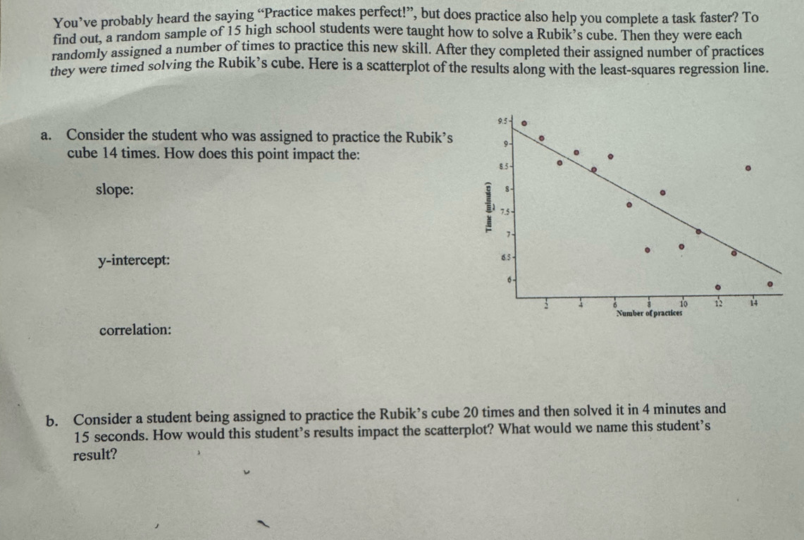 You’ve probably heard the saying “Practice makes perfect!”, but does practice also help you complete a task faster? To 
find out, a random sample of 15 high school students were taught how to solve a Rubik’s cube. Then they were each 
randomly assigned a number of times to practice this new skill. After they completed their assigned number of practices 
they were timed solving the Rubik’s cube. Here is a scatterplot of the results along with the least-squares regression line. 
a. Consider the student who was assigned to practice the Rubik’s 
cube 14 times. How does this point impact the: 
slope: 
y-intercept: 
correlation: 
b. Consider a student being assigned to practice the Rubik’s cube 20 times and then solved it in 4 minutes and
15 seconds. How would this student’s results impact the scatterplot? What would we name this student’s 
result?