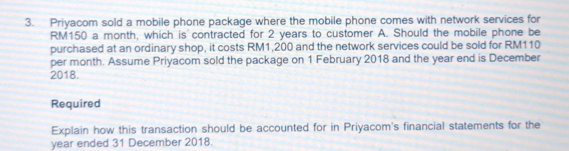 Priyacom sold a mobile phone package where the mobile phone comes with network services for
RM150 a month, which is contracted for 2 years to customer A. Should the mobile phone be 
purchased at an ordinary shop, it costs RM1,200 and the network services could be sold for RM110
per month. Assume Priyacom sold the package on 1 February 2018 and the year end is December 
2018. 
Required 
Explain how this transaction should be accounted for in Priyacom's financial statements for the
year ended 31 December 2018.