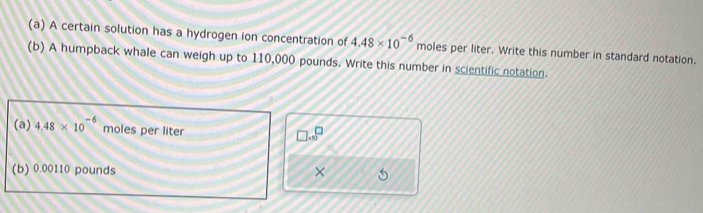 A certain solution has a hydrogen ion concentration of 4.48* 10^(-6) moles per liter. Write this number in standard notation. 
(b) A humpback whale can weigh up to 110,000 pounds. Write this number in scientific notation. 
(a) 4.48* 10^(-6) moles per liter
□ .beginarrayr □^(□)
(b) 0.00110 pounds × 5