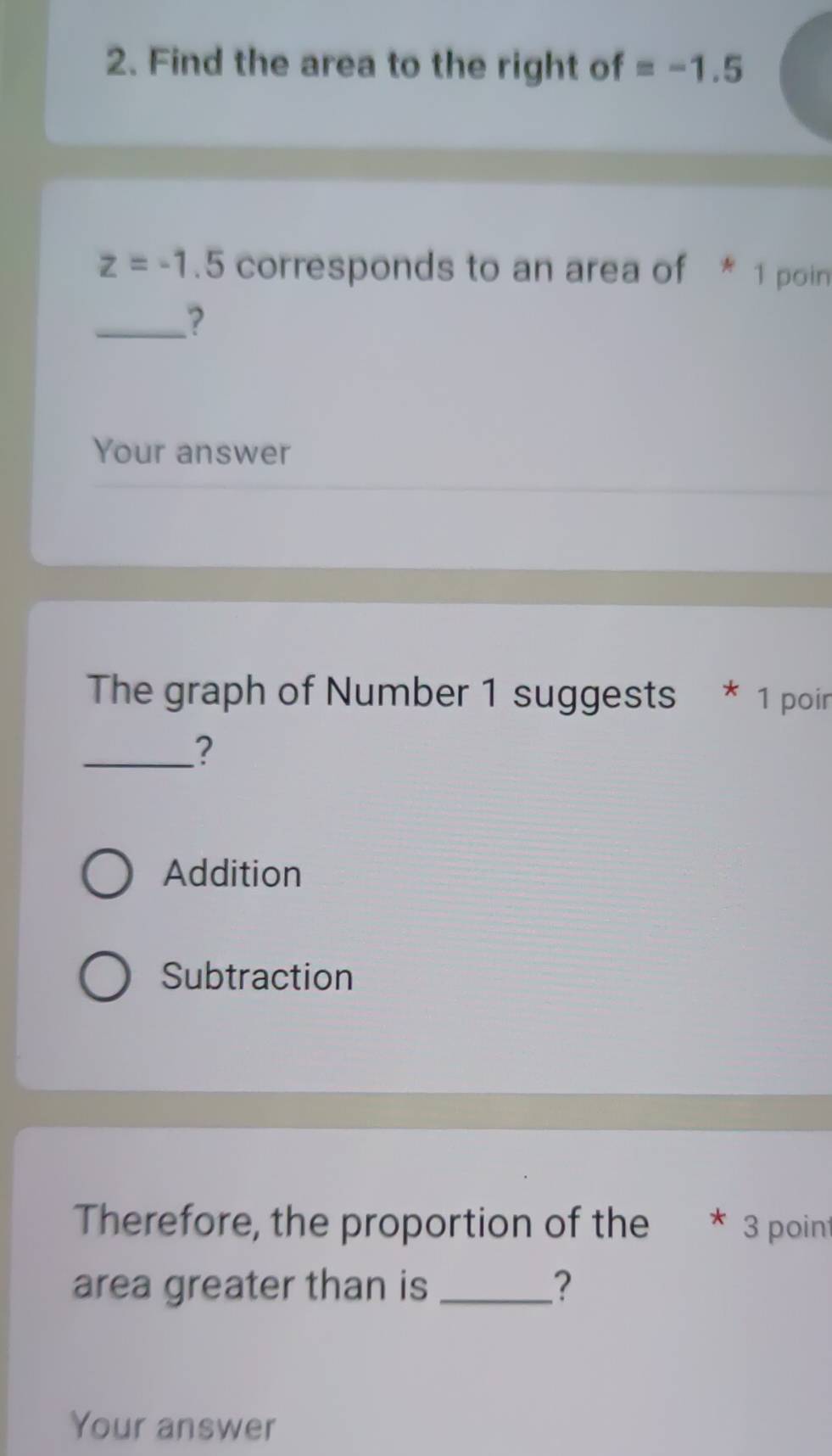 Find the area to the right of =-1.5
z=-1.5 corresponds to an area of * 1 poin
_?
Your answer
The graph of Number 1 suggests * 1 poin
_?
Addition
Subtraction
Therefore, the proportion of the * 3 poin
area greater than is _?
Your answer