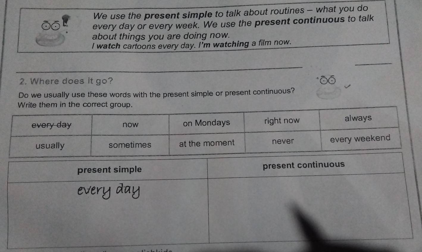 We use the present simple to talk about routines - what you do 
every day or every week. We use the present continuous to talk 
about things you are doing now. 
I watch cartoons every day. I'm watching a film now. 
_ 
2. Where does it go? 
Do we usually use these words with the present simple or present continuous?