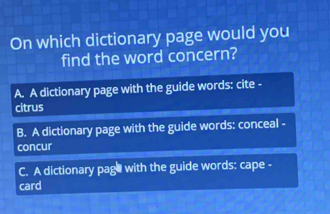 On which dictionary page would you
find the word concern?
A. A dictionary page with the guide words: cite -
citrus
B. A dictionary page with the guide words: conceal -
concur
C. A dictionary page with the guide words: cape -
card