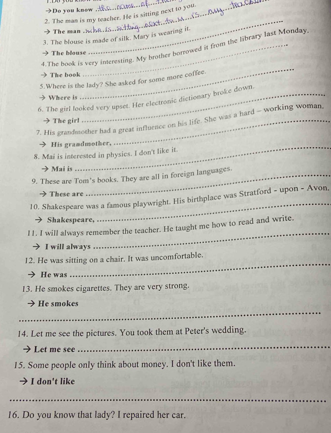 Do you know 
2. The man is my teacher. He is sitting next to you. 
The man 
__ 
_ 
3. The blouse is made of silk. Mary is wearing it. 
_ 
4.The book is very interesting. My brother borrowed it from the library last Monday 
The blouse 
The book 
5.Where is the lady? She asked for some more coffee. 
Where is 
6. The girl looked very upset. Her electronic dictionary broke down. 
7. His grandmother had a great influence on his life. She was a hard - working woman. 
The girl 
> His grandmother, 
8. Mai is interested in physics. I don't like it. 
→ Mai is 
9. These are Tom’s books. They are all in foreign languages. 
→ These are 
_ 
10. Shakespeare was a famous playwright. His birthplace was Stratford - upon - Avon. 
Shakespeare, 
l1. I will always remember the teacher. He taught me how to read and write. 
I will always 
_ 
_ 
12. He was sitting on a chair. It was uncomfortable. 
He was 
13. He smokes cigarettes. They are very strong. 
_ 
He smokes 
14. Let me see the pictures. You took them at Peter's wedding. 
Let me see 
_ 
15. Some people only think about money. I don't like them. 
I don't like 
_ 
16. Do you know that lady? I repaired her car.