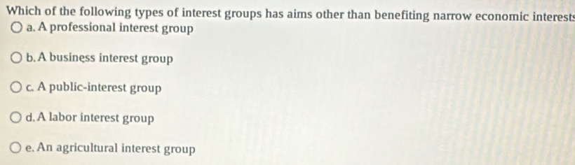 Which of the following types of interest groups has aims other than benefiting narrow economic interests
a. A professional interest group
b. A business interest group
c. A public-interest group
d. A labor interest group
e. An agricultural interest group