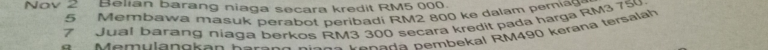 Nov 2 Belian barang niaga secara kredit RM5 000. 
5 Membawa masuk perabot peribadi RM2 800 ke dalam perniag
7 Jual barang niaga berkos RM3 300 secara kredit pada harga RM3 750
* Memulan gkan h a ra n g n ia ç o kenada pembekal RM490 kerana tersalah