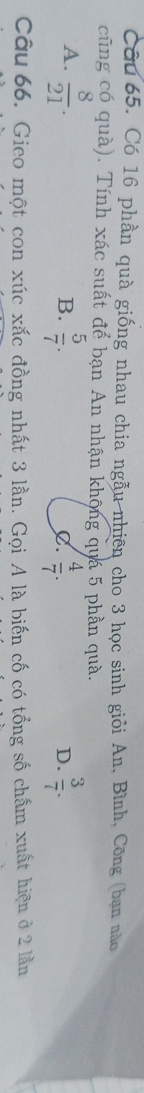 Có 16 phần quà giống nhau chia ngẫu nhiên cho 3 học sinh giỏi An, Bình, Công (bạn nào
cũng có quà). Tính xác suất để bạn An nhận khộng quá 5 phần quà.
A.  8/21 .  5/7 .  3/7 . 
B.
C.  4/7 . 
D.
Câu 66. Gieo một con xúc xắc đồng nhất 3 lần. Gọi A là biến cố có tổng số chấm xuất hiện ở 2 lần