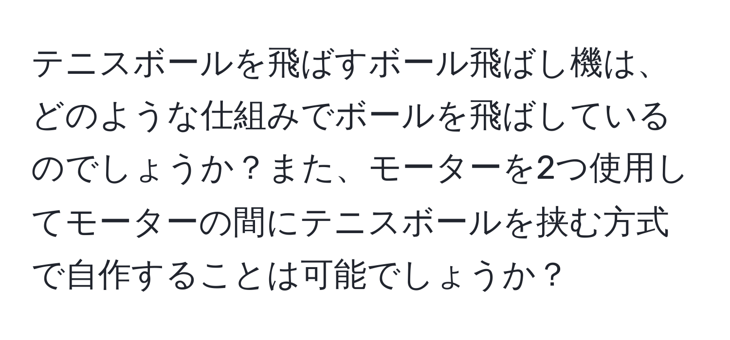 テニスボールを飛ばすボール飛ばし機は、どのような仕組みでボールを飛ばしているのでしょうか？また、モーターを2つ使用してモーターの間にテニスボールを挟む方式で自作することは可能でしょうか？