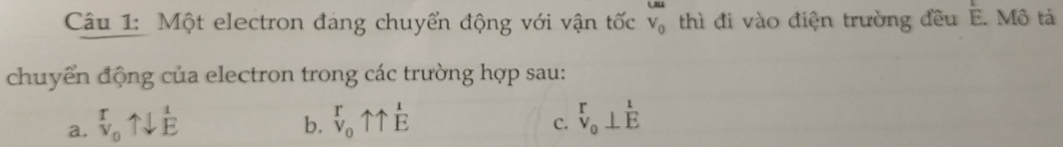 Một electron đang chuyển động với vận tốc V_0 thì đi vào điện trường đều E. Mô tả
chuyển động của electron trong các trường hợp sau:
a. ^r_0uparrow downarrow^(frac 1)E
b. beginarrayr r vendarray uparrow _1beginarrayr 1 Eendarray
C. beginarrayr r v_0⊥ Eendarray