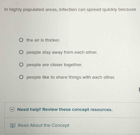 In highly populated areas, infection can spread quickly because
the air is thicker.
people stay away from each other.
people are closer together.
people like to share things with each other.
Need help? Revlew these concept resources.
Read About the Concept