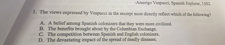 Amerigo Vespucci, Spanish Explorer, 1502.
1. The views expressed by Vespucci in the excerpt most directly reflect which of the following?
A. A belief among Spanish colonizers that they were more civilized.
B. The benefits brought about by the Columbian Exchange.
C. The competition between Spanish and English colonizers.
D. The devastating impact of the spread of deadly diseases.