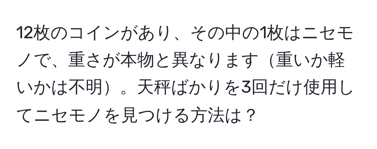 12枚のコインがあり、その中の1枚はニセモノで、重さが本物と異なります重いか軽いかは不明。天秤ばかりを3回だけ使用してニセモノを見つける方法は？