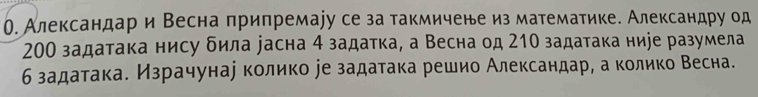 О. Александар и Весна припремаjу се за такмичене из математике. Александру од
200 задатака нису δила уасна 4 задатка, а Весна од 210 задатака ниjе разумела 
б задатакае Израчунае колико ее задатака решио Александар, а колико Весна.