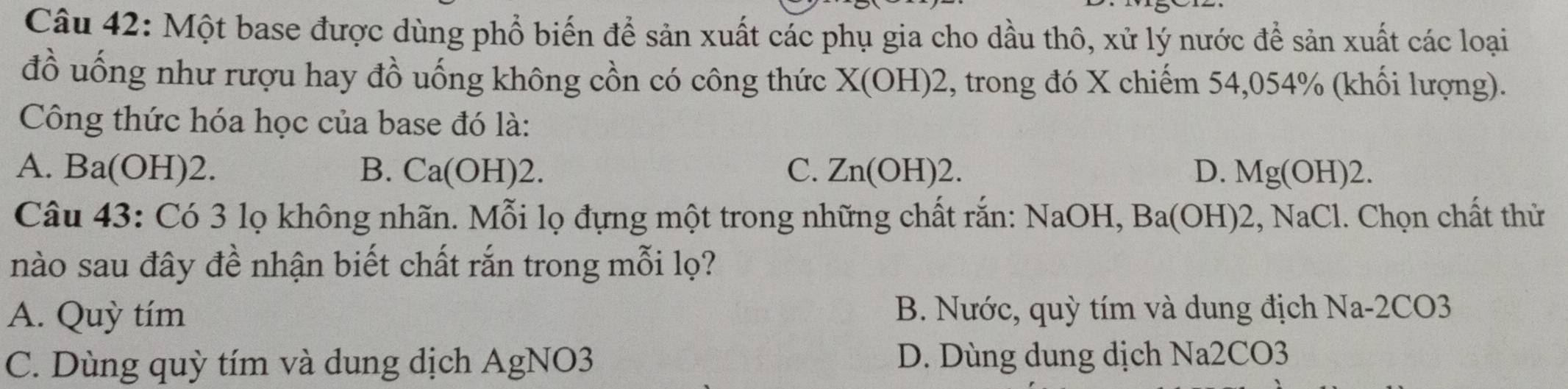 Một base được dùng phổ biến để sản xuất các phụ gia cho dầu thô, xử lý nước để sản xuất các loại
đồ uống như rượu hay đồ uống không cồn có công thức X(OH)2 2, trong đó X chiếm 54,054% (khối lượng).
Công thức hóa học của base đó là:
A. Ba(OH)2. B. Ca(OH)2. C. Zn(OH ) 2. D. Mg(OH)2. 
Câu 43: Có 3 lọ không nhãn. Mỗi lọ đựng một trong những chất rắn: NaOH, Ba(OH)2, NaCl 1. Chọn chất thử
nào sau đây đề nhận biết chất rắn trong mỗi lọ?
A. Quỳ tím B. Nước, quỳ tím và dung địch Na- 2CO3
C. Dùng quỳ tím và dung dịch AgNO3 D. Dùng dung dịch Na2CO3