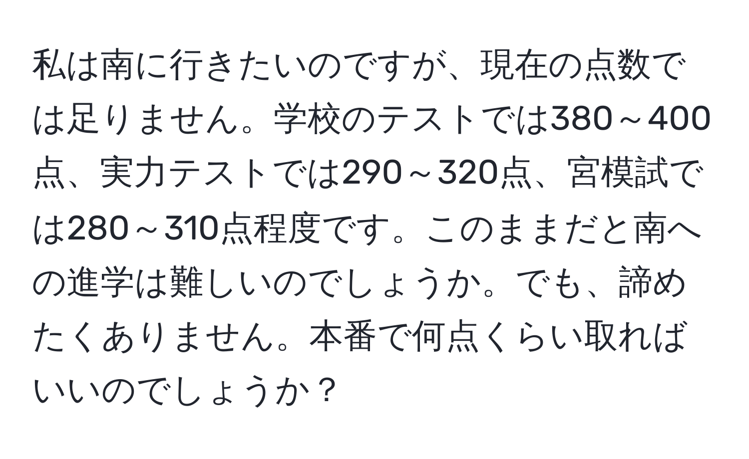 私は南に行きたいのですが、現在の点数では足りません。学校のテストでは380～400点、実力テストでは290～320点、宮模試では280～310点程度です。このままだと南への進学は難しいのでしょうか。でも、諦めたくありません。本番で何点くらい取ればいいのでしょうか？