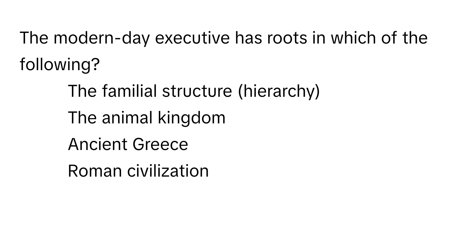 The modern-day executive has roots in which of the following?

1) The familial structure (hierarchy)
2) The animal kingdom
3) Ancient Greece
4) Roman civilization